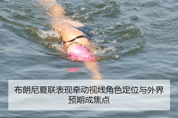 布朗尼夏联表现牵动视线角色定位与外界预期成焦点